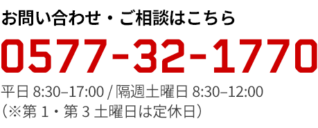 お気軽にお問い合わせください 0577-32-1770 平日 8:30–17:00 / 隔週土曜日 8:30–12:00（※第1・第3土曜日は定休日）